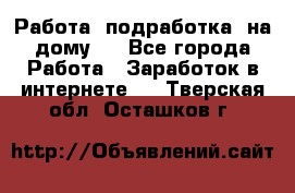 Работа (подработка) на дому   - Все города Работа » Заработок в интернете   . Тверская обл.,Осташков г.